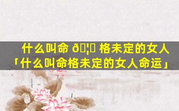 什么叫命 🦟 格未定的女人「什么叫命格未定的女人命运」